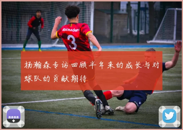 杨瀚森专访回顾半年来的成长与对球队的贡献期待