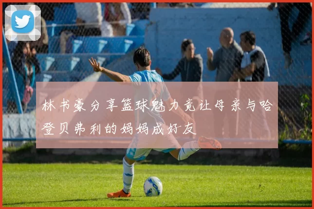 林书豪分享篮球魅力竟让母亲与哈登贝弗利的妈妈成好友