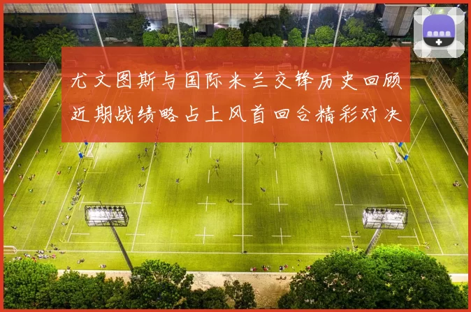 尤文图斯与国际米兰交锋历史回顾近期战绩略占上风首回合精彩对决回顾
