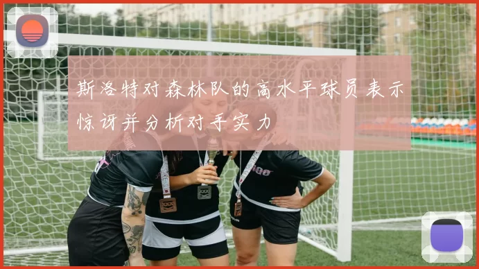 斯洛特对森林队的高水平球员表示惊讶并分析对手实力
