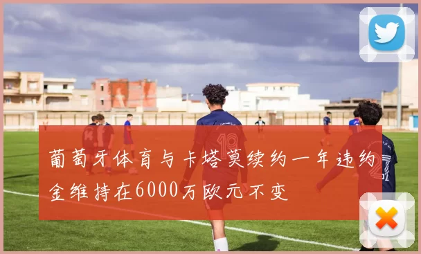 葡萄牙体育与卡塔莫续约一年违约金维持在6000万欧元不变