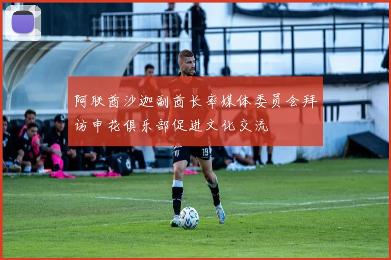 阿联酋沙迦副酋长率媒体委员会拜访申花俱乐部促进文化交流