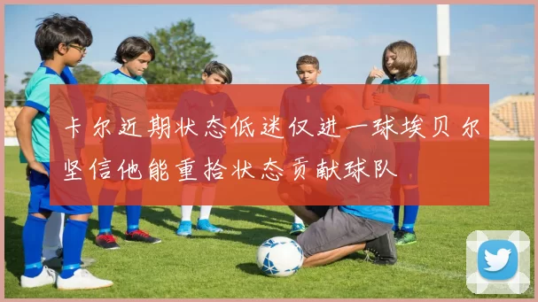 卡尔近期状态低迷仅进一球埃贝尔坚信他能重拾状态贡献球队