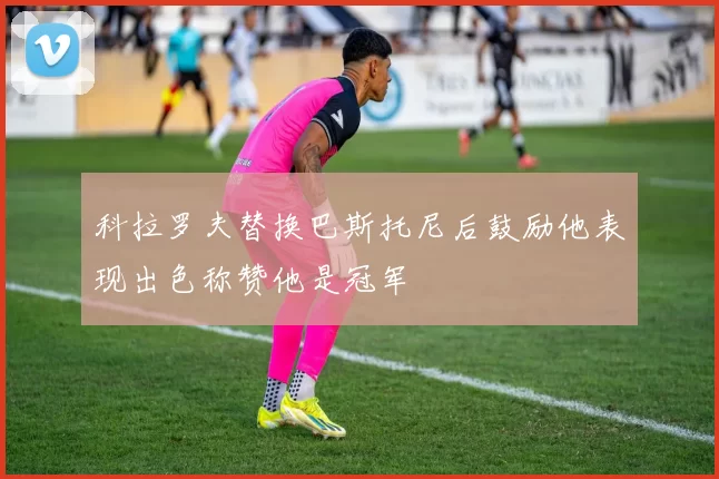 科拉罗夫替换巴斯托尼后鼓励他表现出色称赞他是冠军