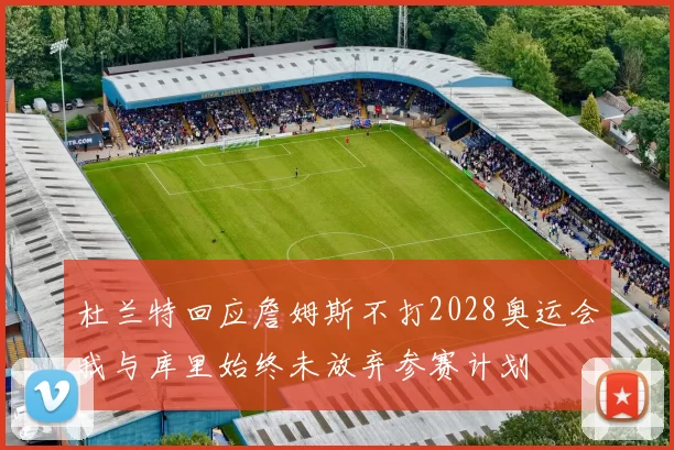 杜兰特回应詹姆斯不打2028奥运会我与库里始终未放弃参赛计划