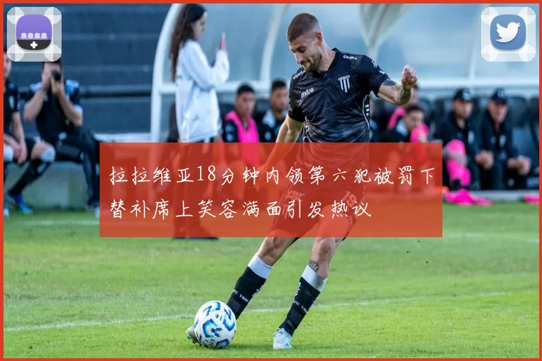 拉拉维亚18分钟内领第六犯被罚下替补席上笑容满面引发热议