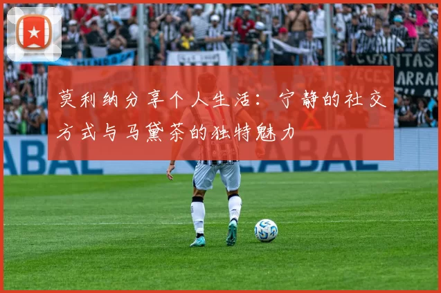 莫利纳分享个人生活：宁静的社交方式与马黛茶的独特魅力