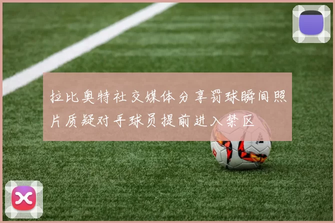 拉比奥特社交媒体分享罚球瞬间照片质疑对手球员提前进入禁区