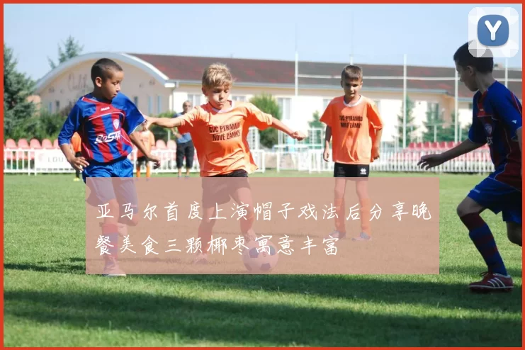 亚马尔首度上演帽子戏法后分享晚餐美食三颗椰枣寓意丰富