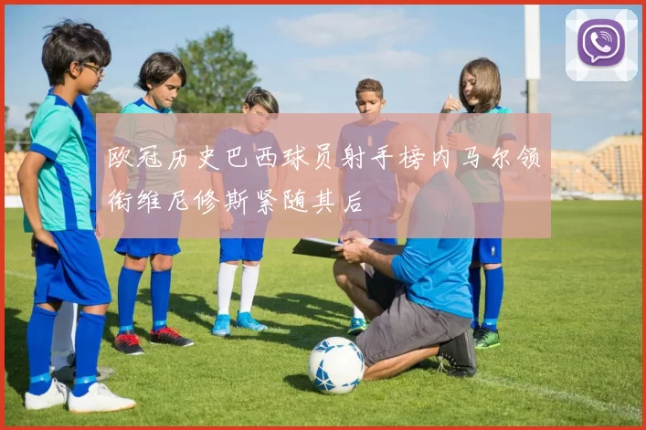 欧冠历史巴西球员射手榜内马尔领衔维尼修斯紧随其后