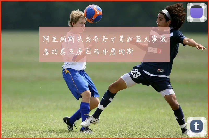 阿里纳斯认为乔丹才是扣篮大赛衰落的真正原因而非詹姆斯