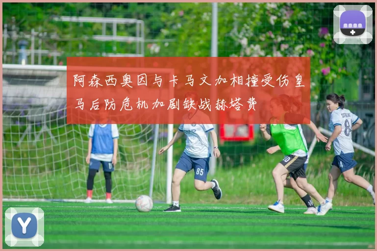 阿森西奥因与卡马文加相撞受伤皇马后防危机加剧缺战赫塔费