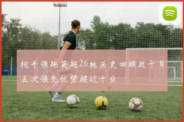 枪手领跑英超26轮历史回顾近十年五次领先优势超过十分