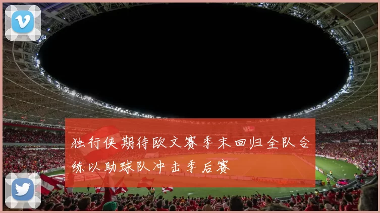 独行侠期待欧文赛季末回归全队合练以助球队冲击季后赛