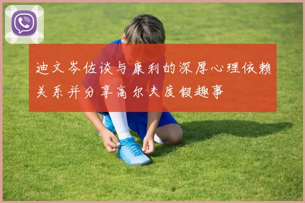 迪文岑佐谈与康利的深厚心理依赖关系并分享高尔夫度假趣事