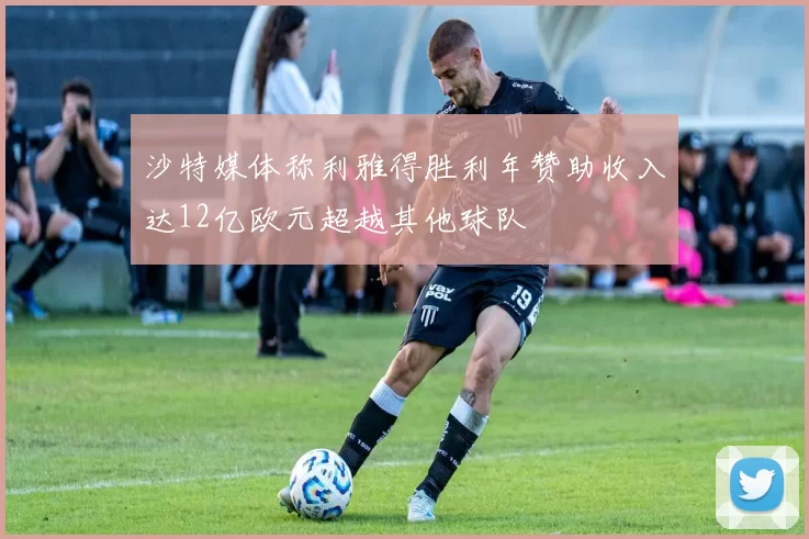 沙特媒体称利雅得胜利年赞助收入达12亿欧元超越其他球队