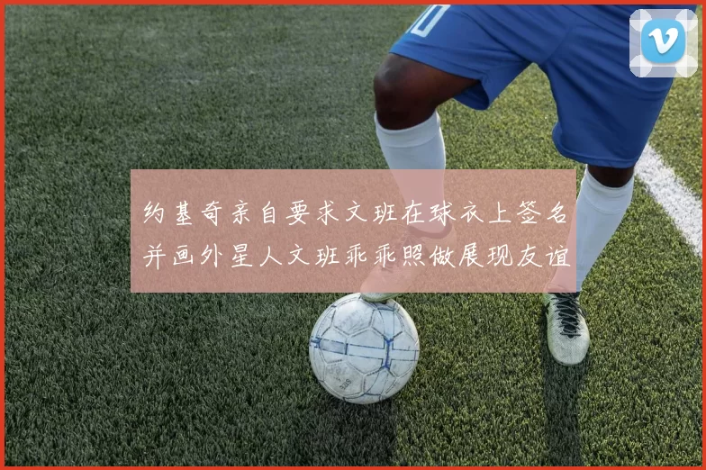约基奇亲自要求文班在球衣上签名并画外星人文班乖乖照做展现友谊与幽默