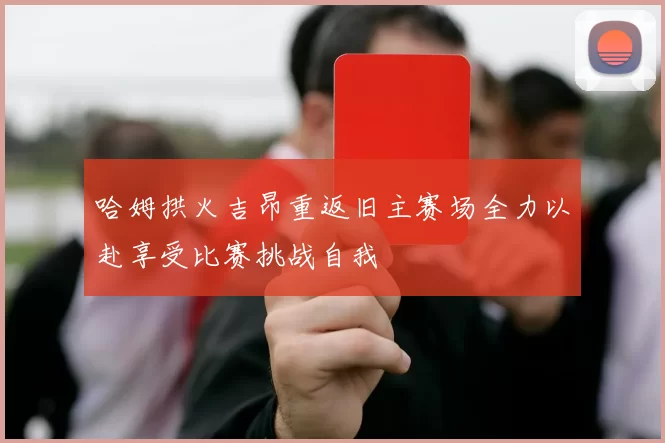 哈姆拱火吉昂重返旧主赛场全力以赴享受比赛挑战自我